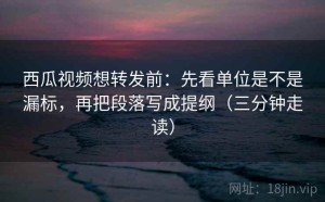 西瓜视频想转发前：先看单位是不是漏标，再把段落写成提纲（三分钟走读）