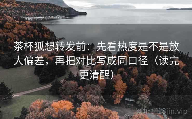 茶杯狐想转发前：先看热度是不是放大偏差，再把对比写成同口径（读完更清醒）