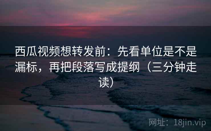 西瓜视频想转发前：先看单位是不是漏标，再把段落写成提纲（三分钟走读）