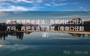西瓜视频两步读法：先抓对比口径对齐吗，再把主语写清楚（像做口径翻译）