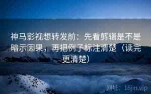 神马影视想转发前：先看剪辑是不是暗示因果，再把例子标注清楚（读完更清楚）