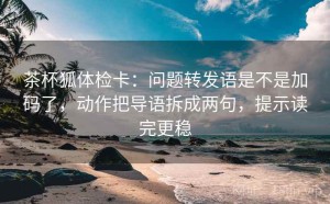 茶杯狐体检卡：问题转发语是不是加码了，动作把导语拆成两句，提示读完更稳