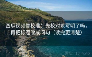 西瓜视频像校准：先校对象写明了吗，再把标题改成问句（读完更清楚）
