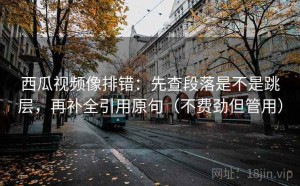 西瓜视频像排错：先查段落是不是跳层，再补全引用原句（不费劲但管用）