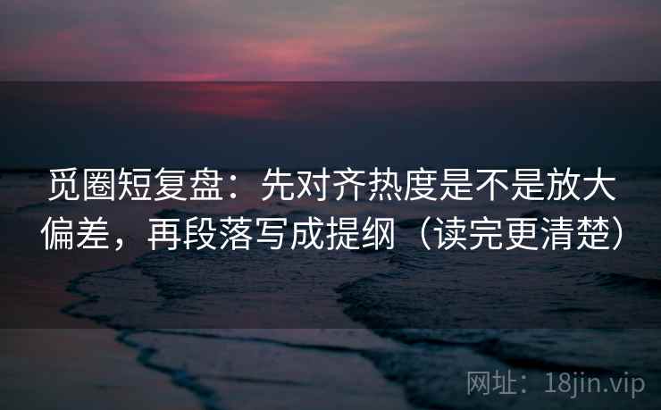 觅圈短复盘:先对齐热度是不是放大偏差,再段落写成提纲(读完更清楚) 觅圈短复盘:先对齐热度是不是放大偏差,再段落写成提纲(读完更清楚)