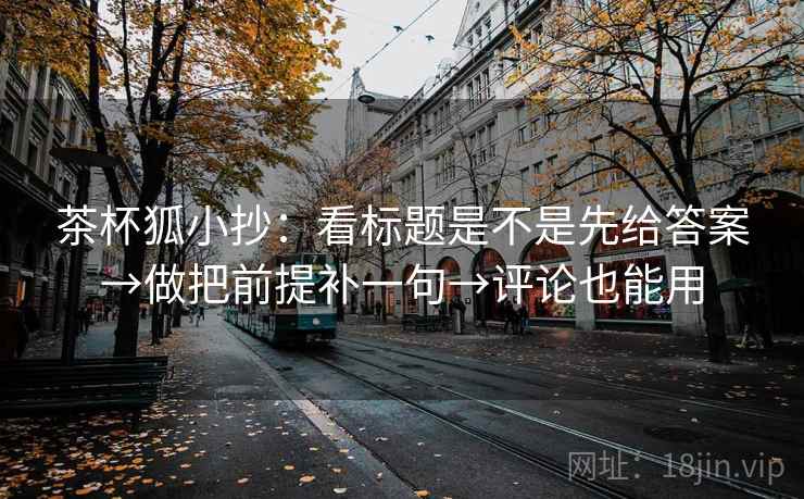 茶杯狐小抄:看标题是不是先给答案→做把前提补一句→评论也能用 茶杯狐小抄:看标题是不是先给答案→做把前提补一句→评论也能用