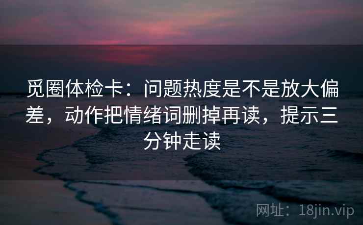 觅圈体检卡：问题热度是不是放大偏差，动作把情绪词删掉再读，提示三分钟走读