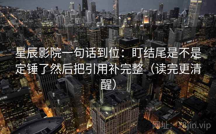 星辰影院一句话到位：盯结尾是不是定锤了然后把引用补完整（读完更清醒）