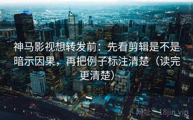 神马影视想转发前：先看剪辑是不是暗示因果，再把例子标注清楚（读完更清楚）