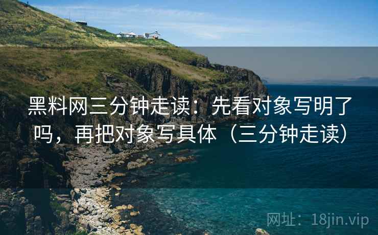 黑料网三分钟走读：先看对象写明了吗，再把对象写具体（三分钟走读）