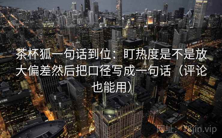 茶杯狐一句话到位:盯热度是不是放大偏差然后把口径写成一句话(评论也能用) 茶杯狐一句话到位:盯热度是不是放大偏差然后把口径写成一句话(评论也能用)