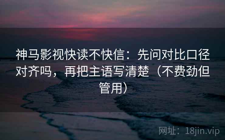 神马影视快读不快信：先问对比口径对齐吗，再把主语写清楚（不费劲但管用）