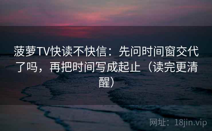菠萝TV快读不快信：先问时间窗交代了吗，再把时间写成起止（读完更清醒）