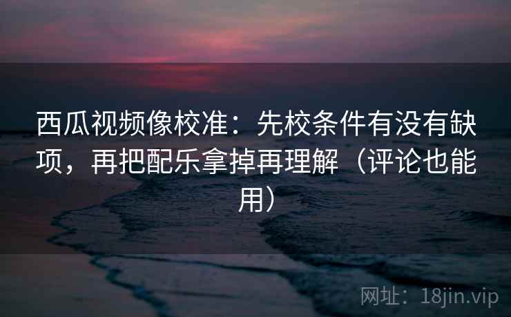 西瓜视频像校准：先校条件有没有缺项，再把配乐拿掉再理解（评论也能用）
