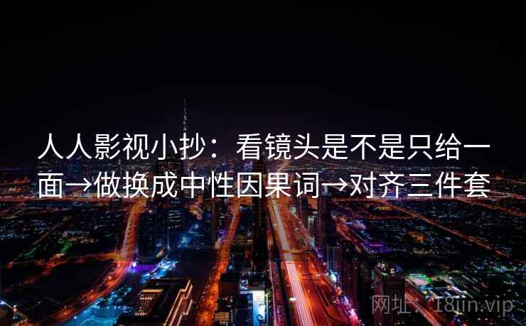 人人影视小抄：看镜头是不是只给一面→做换成中性因果词→对齐三件套