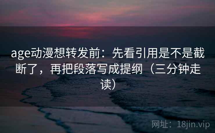 age动漫想转发前：先看引用是不是截断了，再把段落写成提纲（三分钟走读）