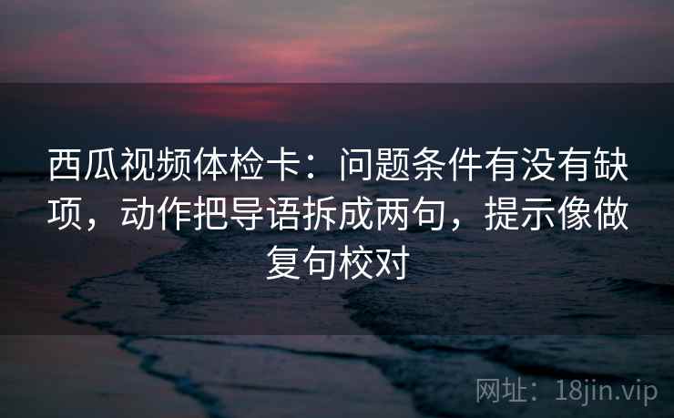西瓜视频体检卡:问题条件有没有缺项,动作把导语拆成两句,提示像做复句校对 西瓜视频体检卡:问题条件有没有缺项,动作把导语拆成两句,提示像做复句校对