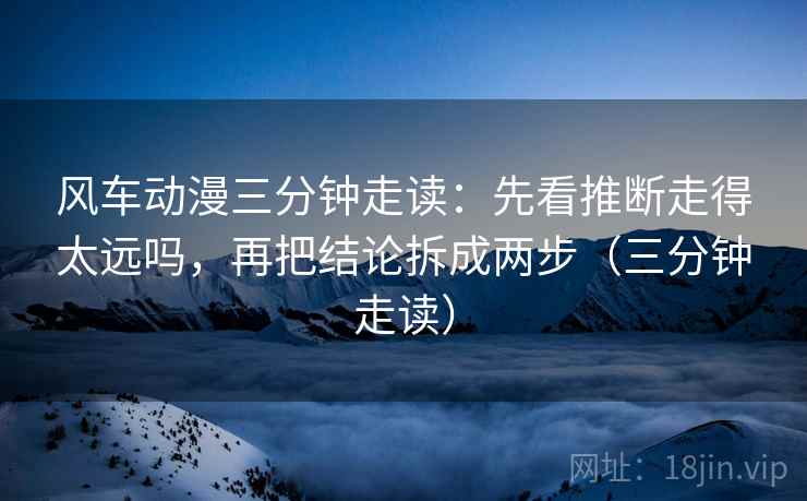 风车动漫三分钟走读:先看推断走得太远吗,再把结论拆成两步(三分钟走读) 风车动漫三分钟走读:先看推断走得太远吗,再把结论拆成两步(三分钟走读)