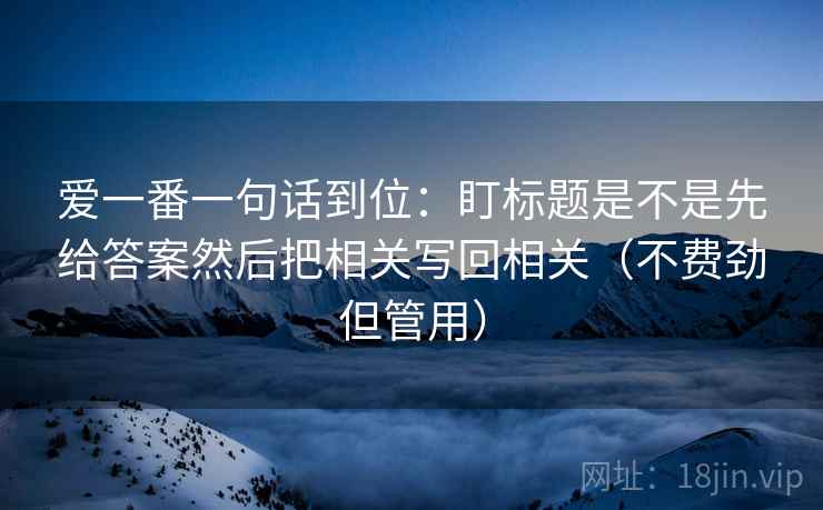 爱一番一句话到位:盯标题是不是先给答案然后把相关写回相关(不费劲但管用) 爱一番一句话到位:盯标题是不是先给答案然后把相关写回相关(不费劲但管用)