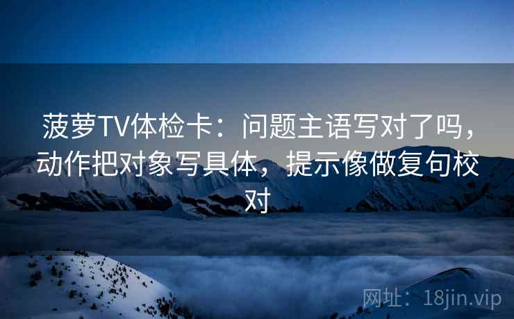菠萝TV体检卡:问题主语写对了吗,动作把对象写具体,提示像做复句校对 菠萝TV体检卡:问题主语写对了吗,动作把对象写具体,提示像做复句校对