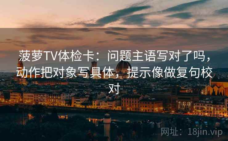 菠萝TV体检卡:问题主语写对了吗,动作把对象写具体,提示像做复句校对 菠萝TV体检卡:问题主语写对了吗,动作把对象写具体,提示像做复句校对