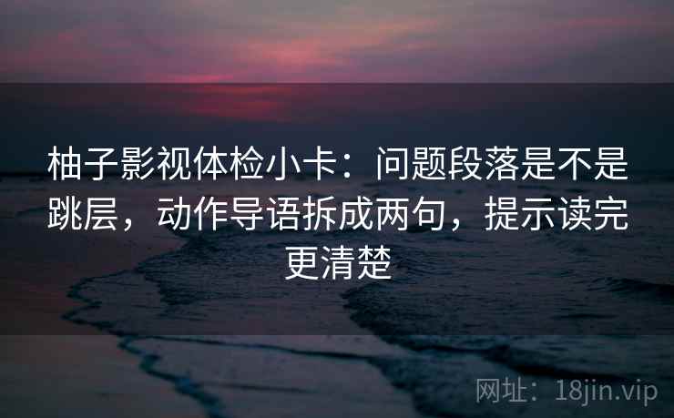 柚子影视体检小卡:问题段落是不是跳层,动作导语拆成两句,提示读完更清楚 柚子影视体检小卡:问题段落是不是跳层,动作导语拆成两句,提示读完更清楚