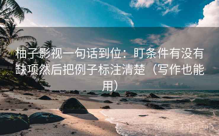 柚子影视一句话到位:盯条件有没有缺项然后把例子标注清楚(写作也能用) 柚子影视一句话到位:盯条件有没有缺项然后把例子标注清楚(写作也能用)