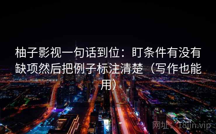 柚子影视一句话到位:盯条件有没有缺项然后把例子标注清楚(写作也能用) 柚子影视一句话到位:盯条件有没有缺项然后把例子标注清楚(写作也能用)