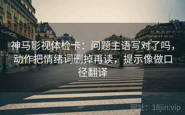 神马影视体检卡:问题主语写对了吗,动作把情绪词删掉再读,提示像做口径翻译 神马影视体检卡:问题主语写对了吗,动作把情绪词删掉再读,提示像做口径翻译