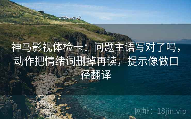 神马影视体检卡:问题主语写对了吗,动作把情绪词删掉再读,提示像做口径翻译 神马影视体检卡:问题主语写对了吗,动作把情绪词删掉再读,提示像做口径翻译