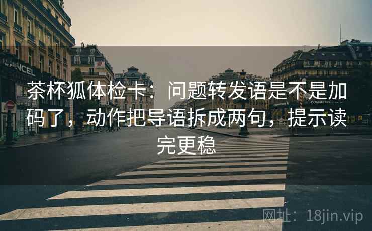 茶杯狐体检卡:问题转发语是不是加码了,动作把导语拆成两句,提示读完更稳 茶杯狐体检卡:问题转发语是不是加码了,动作把导语拆成两句,提示读完更稳