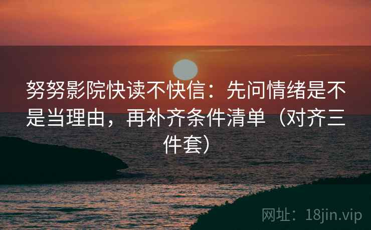 努努影院快读不快信:先问情绪是不是当理由,再补齐条件清单(对齐三件套) 努努影院快读不快信:先问情绪是不是当理由,再补齐条件清单(对齐三件套)