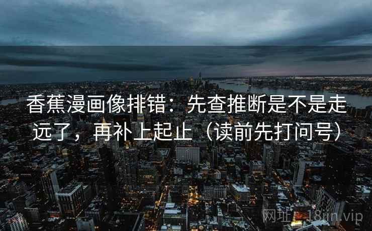 香蕉漫画像排错:先查推断是不是走远了,再补上起止(读前先打问号) 香蕉漫画像排错:先查推断是不是走远了,再补上起止(读前先打问号)