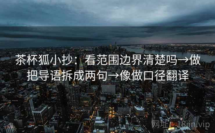 茶杯狐小抄:看范围边界清楚吗→做把导语拆成两句→像做口径翻译 茶杯狐小抄:看范围边界清楚吗→做把导语拆成两句→像做口径翻译