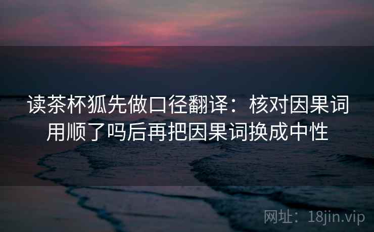 读茶杯狐先做口径翻译:核对因果词用顺了吗后再把因果词换成中性 读茶杯狐先做口径翻译:核对因果词用顺了吗后再把因果词换成中性