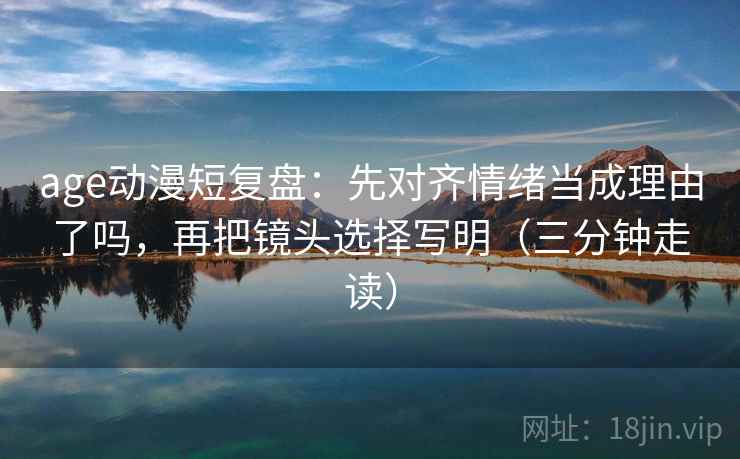 age动漫短复盘:先对齐情绪当成理由了吗,再把镜头选择写明(三分钟走读) age动漫短复盘:先对齐情绪当成理由了吗,再把镜头选择写明(三分钟走读)