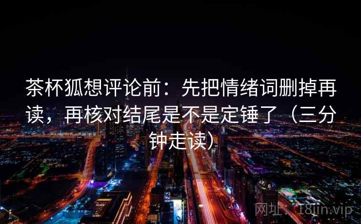 茶杯狐想评论前:先把情绪词删掉再读,再核对结尾是不是定锤了(三分钟走读) 茶杯狐想评论前:先把情绪词删掉再读,再核对结尾是不是定锤了(三分钟走读)