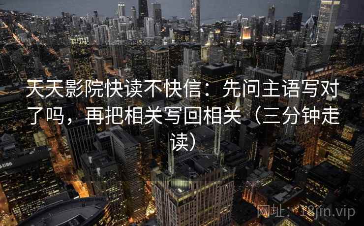 天天影院快读不快信:先问主语写对了吗,再把相关写回相关(三分钟走读) 天天影院快读不快信:先问主语写对了吗,再把相关写回相关(三分钟走读)