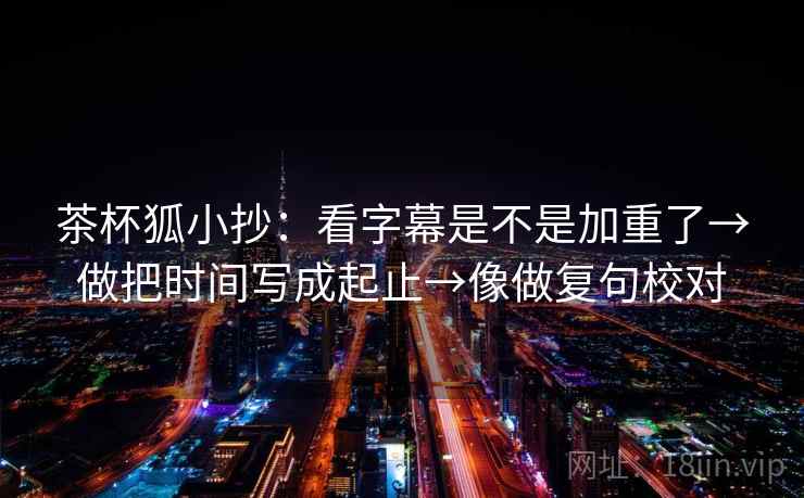 茶杯狐小抄:看字幕是不是加重了→做把时间写成起止→像做复句校对 茶杯狐小抄:看字幕是不是加重了→做把时间写成起止→像做复句校对