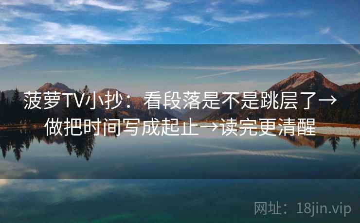 菠萝TV小抄:看段落是不是跳层了→做把时间写成起止→读完更清醒 菠萝TV小抄:看段落是不是跳层了→做把时间写成起止→读完更清醒