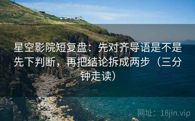 星空影院短复盘:先对齐导语是不是先下判断,再把结论拆成两步(三分钟走读) 星空影院短复盘:先对齐导语是不是先下判断,再把结论拆成两步(三分钟走读)