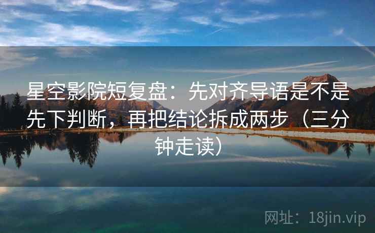 星空影院短复盘:先对齐导语是不是先下判断,再把结论拆成两步(三分钟走读) 星空影院短复盘:先对齐导语是不是先下判断,再把结论拆成两步(三分钟走读)