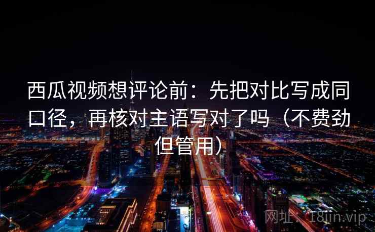 西瓜视频想评论前:先把对比写成同口径,再核对主语写对了吗(不费劲但管用) 西瓜视频想评论前:先把对比写成同口径,再核对主语写对了吗(不费劲但管用)