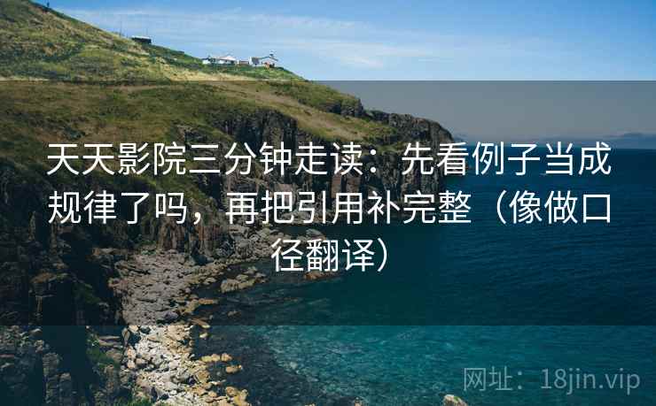 天天影院三分钟走读:先看例子当成规律了吗,再把引用补完整(像做口径翻译) 天天影院三分钟走读:先看例子当成规律了吗,再把引用补完整(像做口径翻译)