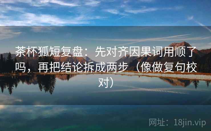 茶杯狐短复盘：先对齐因果词用顺了吗，再把结论拆成两步（像做复句校对）