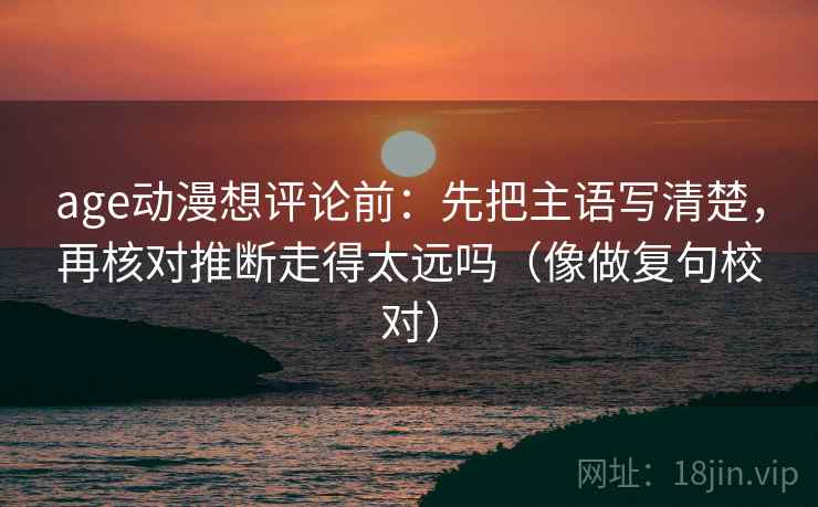 age动漫想评论前:先把主语写清楚,再核对推断走得太远吗(像做复句校对) age动漫想评论前:先把主语写清楚,再核对推断走得太远吗(像做复句校对)
