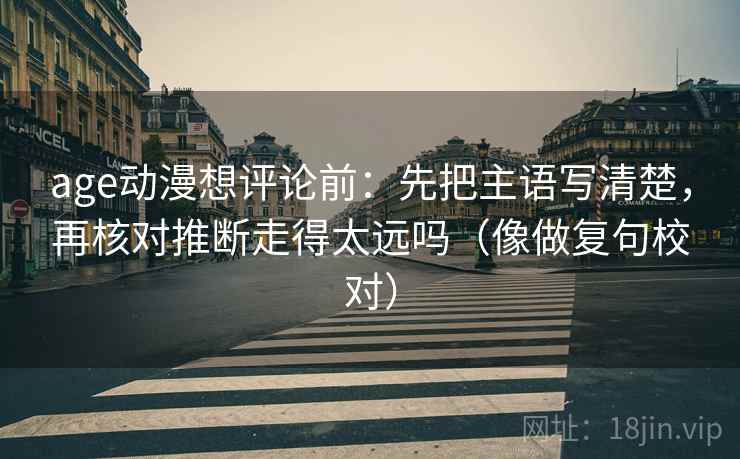 age动漫想评论前:先把主语写清楚,再核对推断走得太远吗(像做复句校对) age动漫想评论前:先把主语写清楚,再核对推断走得太远吗(像做复句校对)