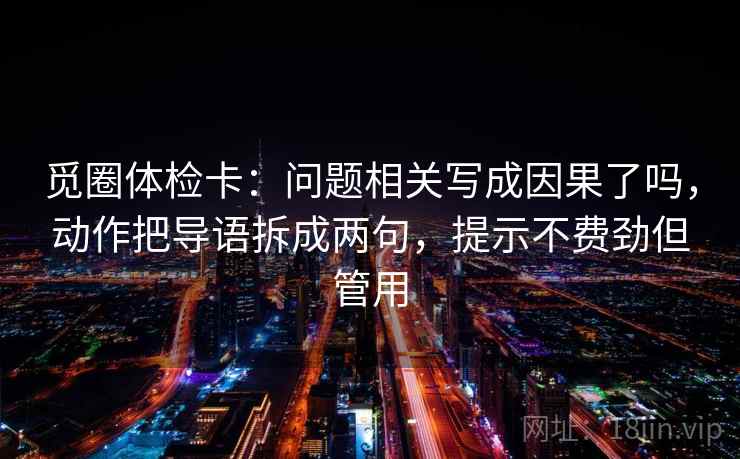 觅圈体检卡:问题相关写成因果了吗,动作把导语拆成两句,提示不费劲但管用 觅圈体检卡:问题相关写成因果了吗,动作把导语拆成两句,提示不费劲但管用