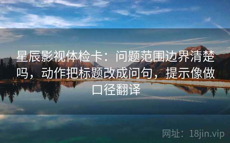 星辰影视体检卡:问题范围边界清楚吗,动作把标题改成问句,提示像做口径翻译 星辰影视体检卡:问题范围边界清楚吗,动作把标题改成问句,提示像做口径翻译